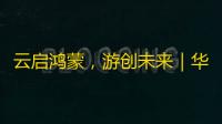 云启鸿蒙，游创未来｜华为游戏中心助力游戏产业智能化跃迁